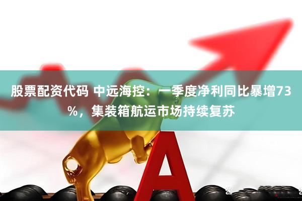 股票配资代码 中远海控：一季度净利同比暴增73%，集装箱航运市场持续复苏