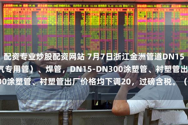 配资专业炒股配资网站 7月7日浙江金洲管道DN15-DN250镀锌管（含燃气专用管）、焊管，DN15-DN300涂塑管、衬塑管出厂价格均下调20，过磅含税。（元/吨）