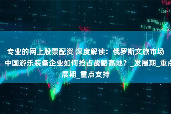 专业的网上股票配资 深度解读：俄罗斯文旅市场爆发，中国游乐装备企业如何抢占战略高地？_发展期_重点支持