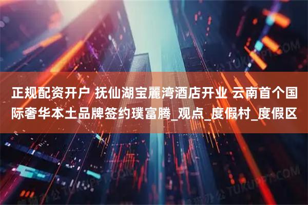 正规配资开户 抚仙湖宝麗湾酒店开业 云南首个国际奢华本土品牌签约璞富腾_观点_度假村_度假区
