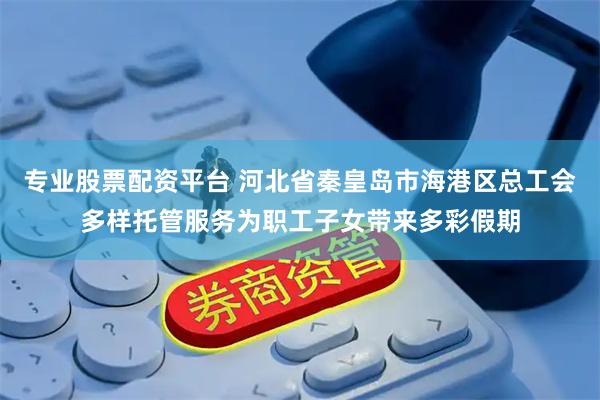 专业股票配资平台 河北省秦皇岛市海港区总工会多样托管服务为职工子女带来多彩假期