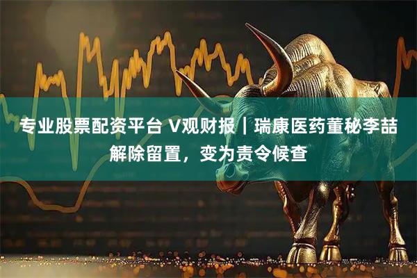 专业股票配资平台 V观财报｜瑞康医药董秘李喆解除留置，变为责令候查