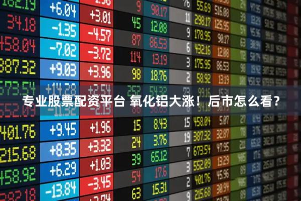 专业股票配资平台 氧化铝大涨！后市怎么看？