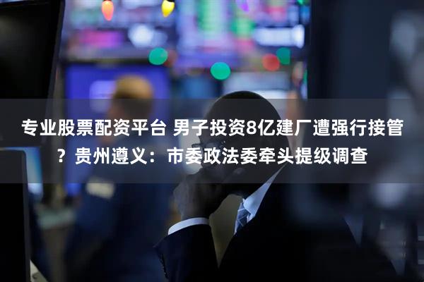 专业股票配资平台 男子投资8亿建厂遭强行接管？贵州遵义：市委政法委牵头提级调查