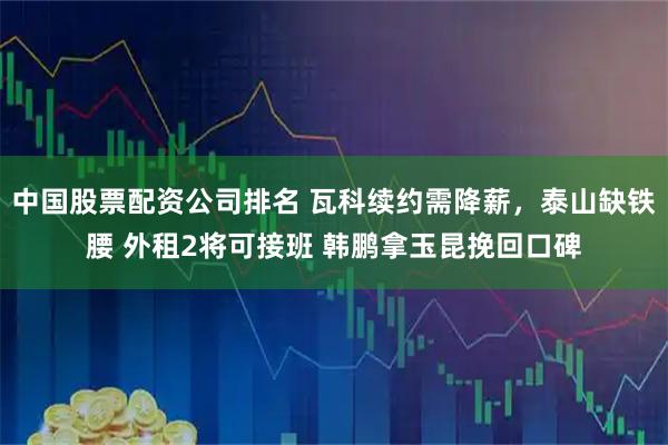 中国股票配资公司排名 瓦科续约需降薪，泰山缺铁腰 外租2将可接班 韩鹏拿玉昆挽回口碑
