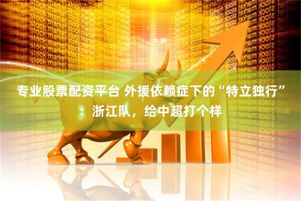 专业股票配资平台 外援依赖症下的“特立独行”：浙江队，给中超打个样