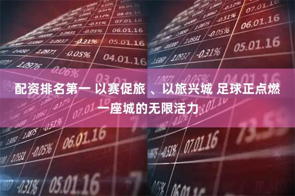 配资排名第一 以赛促旅 、以旅兴城 足球正点燃一座城的无限活力