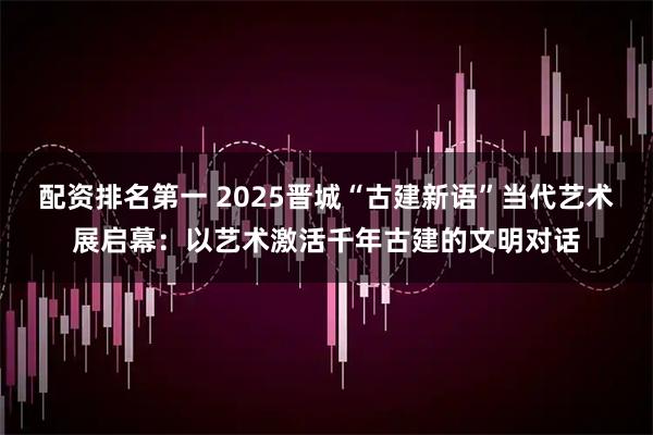 配资排名第一 2025晋城“古建新语”当代艺术展启幕：以艺术激活千年古建的文明对话