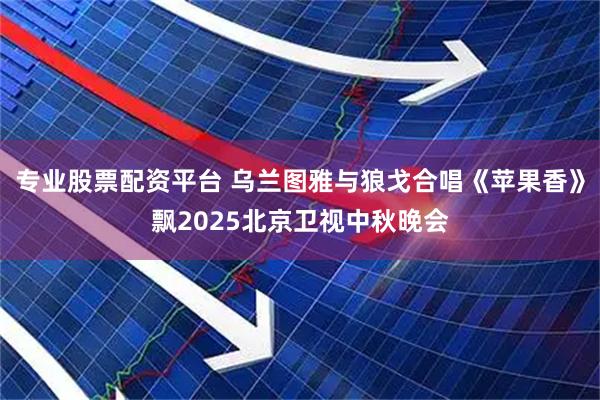 专业股票配资平台 乌兰图雅与狼戈合唱《苹果香》飘2025北京卫视中秋晚会