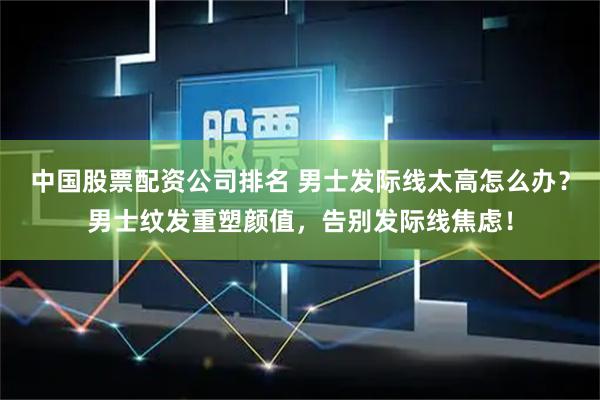中国股票配资公司排名 男士发际线太高怎么办？男士纹发重塑颜值，告别发际线焦虑！