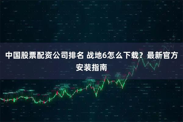 中国股票配资公司排名 战地6怎么下载？最新官方安装指南