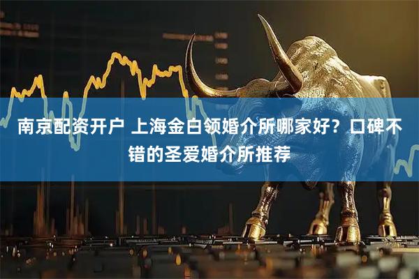 南京配资开户 上海金白领婚介所哪家好?口碑不错的圣爱婚介所推荐