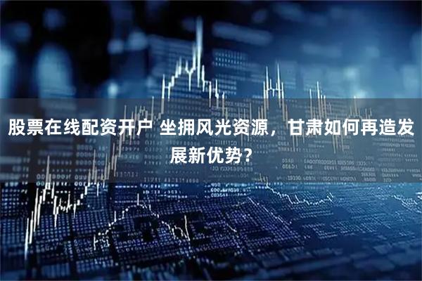 股票在线配资开户 坐拥风光资源，甘肃如何再造发展新优势？