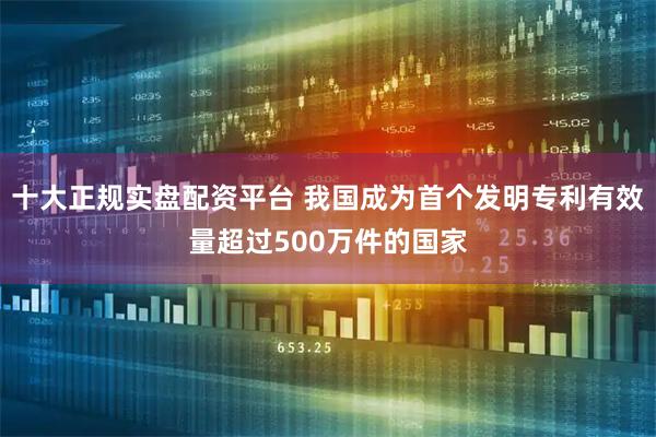 十大正规实盘配资平台 我国成为首个发明专利有效量超过500万件的国家