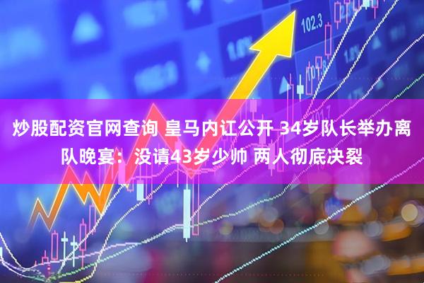 炒股配资官网查询 皇马内讧公开 34岁队长举办离队晚宴：没请43岁少帅 两人彻底决裂