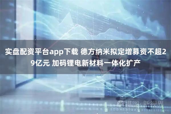 实盘配资平台app下载 德方纳米拟定增募资不超29亿元 加码锂电新材料一体化扩产