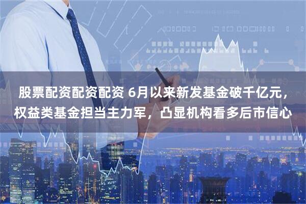 股票配资配资配资 6月以来新发基金破千亿元，权益类基金担当主力军，凸显机构看多后市信心