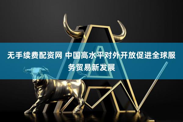 无手续费配资网 中国高水平对外开放促进全球服务贸易新发展
