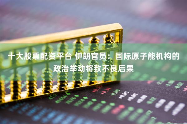 十大股票配资平台 伊朗官员：国际原子能机构的政治举动将致不良后果